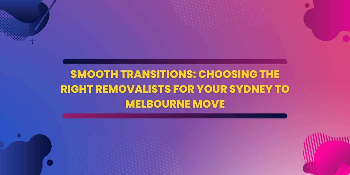 Smooth Transitions: Choosing the Right Removalists for Your Sydney to Melbourne Move